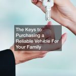 The Keys to Purchasing a Reliable Vehicle For Your Family